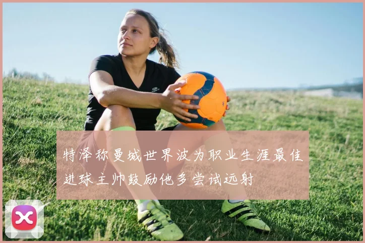 特泽称曼城世界波为职业生涯最佳进球主帅鼓励他多尝试远射