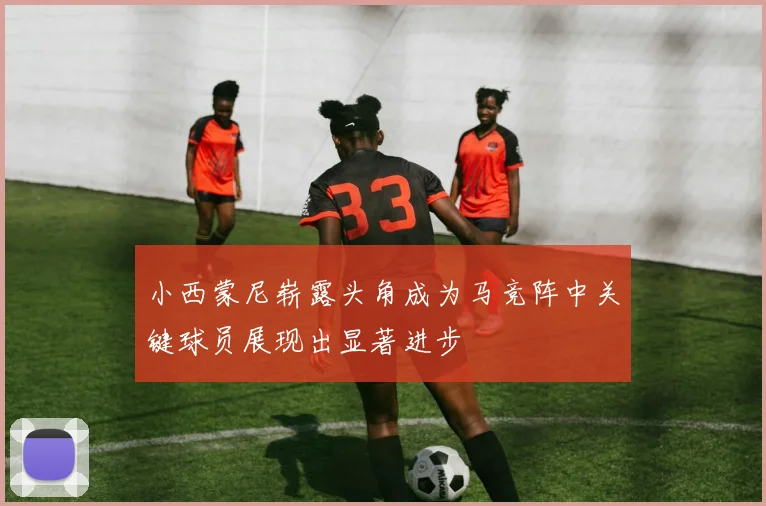 小西蒙尼崭露头角成为马竞阵中关键球员展现出显著进步