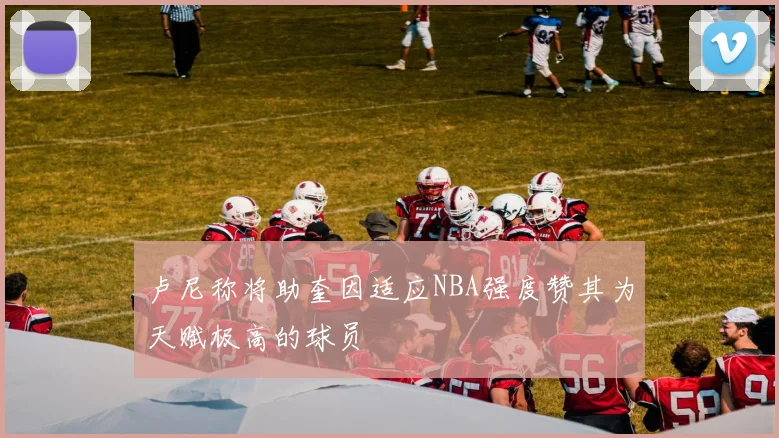 卢尼称将助奎因适应NBA强度赞其为天赋极高的球员