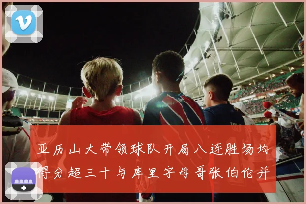 亚历山大带领球队开局八连胜场均得分超三十与库里字母哥张伯伦并肩争锋
