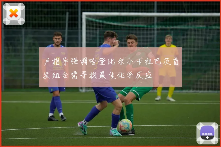 卢指导强调哈登比尔小卡祖巴茨首发组合需寻找最佳化学反应