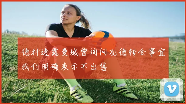 德科透露曼城曾询问孔德转会事宜我们明确表示不出售