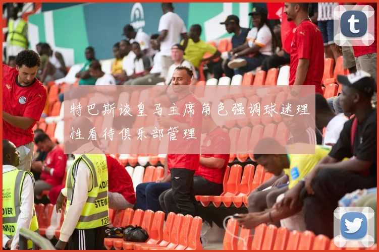 特巴斯谈皇马主席角色强调球迷理性看待俱乐部管理