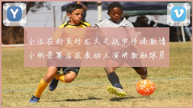 小法在科莫对尤文之战中传递激情小纸条赛后发表动人演讲激励球员士气