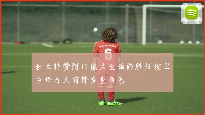 杜兰特赞阿门能力全面能胜任控卫中锋与大前锋多重角色