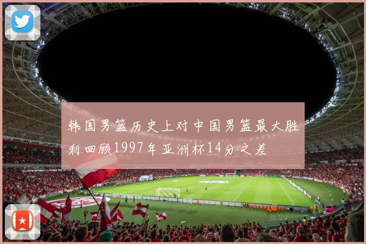 韩国男篮历史上对中国男篮最大胜利回顾1997年亚洲杯14分之差