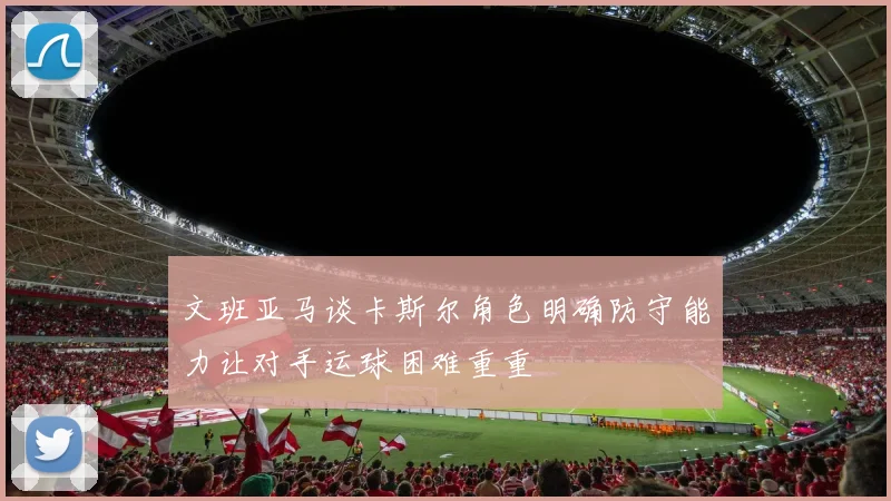 文班亚马谈卡斯尔角色明确防守能力让对手运球困难重重