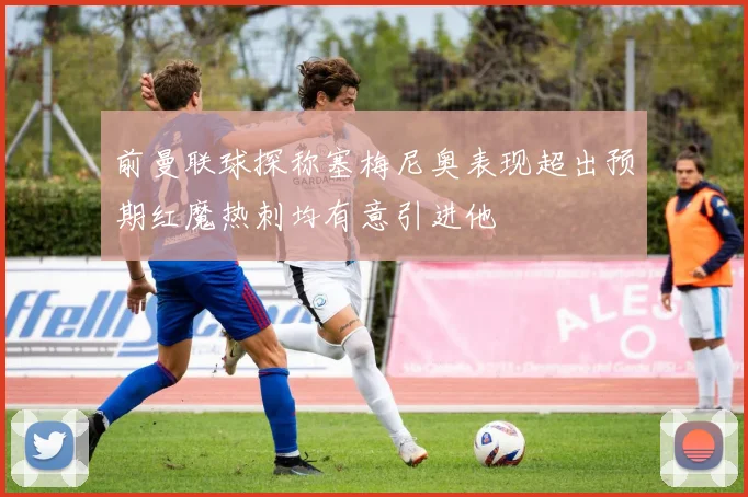 前曼联球探称塞梅尼奥表现超出预期红魔热刺均有意引进他