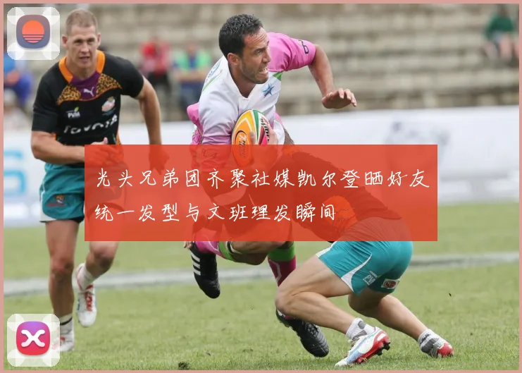 光头兄弟团齐聚社媒凯尔登晒好友统一发型与文班理发瞬间