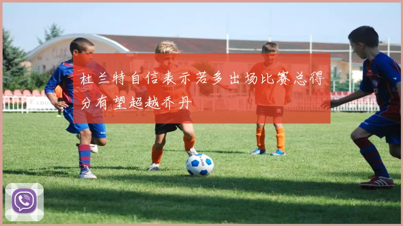 杜兰特自信表示若多出场比赛总得分有望超越乔丹