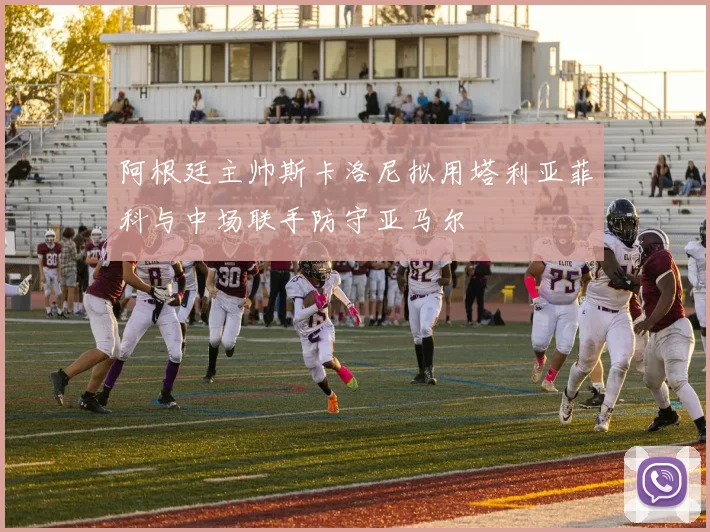 阿根廷主帅斯卡洛尼拟用塔利亚菲科与中场联手防守亚马尔