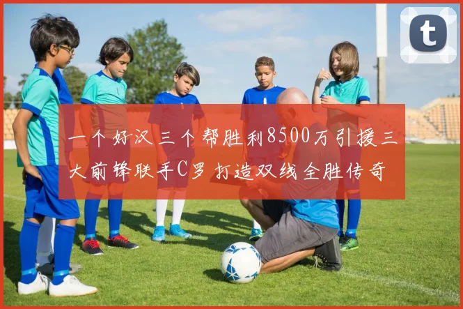 一个好汉三个帮胜利8500万引援三大前锋联手C罗打造双线全胜传奇