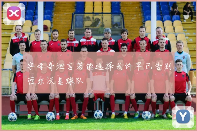 字母哥坦言若能选择或许早已告别密尔沃基球队