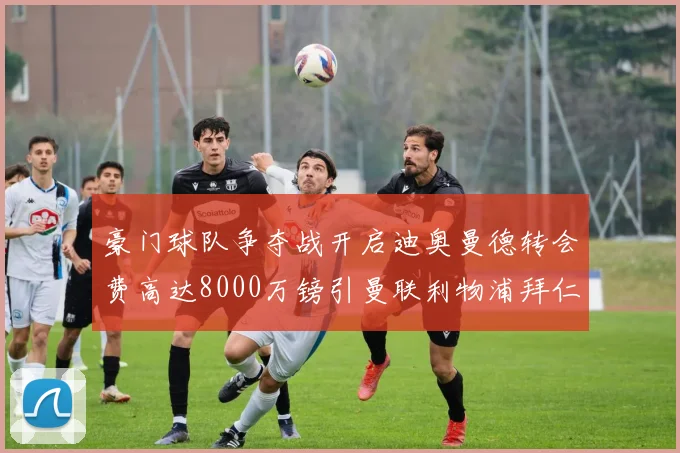 豪门球队争夺战开启迪奥曼德转会费高达8000万镑引曼联利物浦拜仁关注