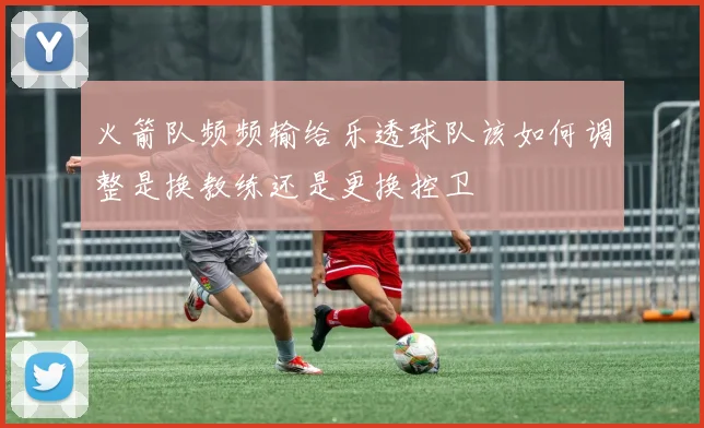 火箭队频频输给乐透球队该如何调整是换教练还是更换控卫