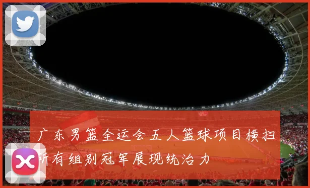 广东男篮全运会五人篮球项目横扫所有组别冠军展现统治力